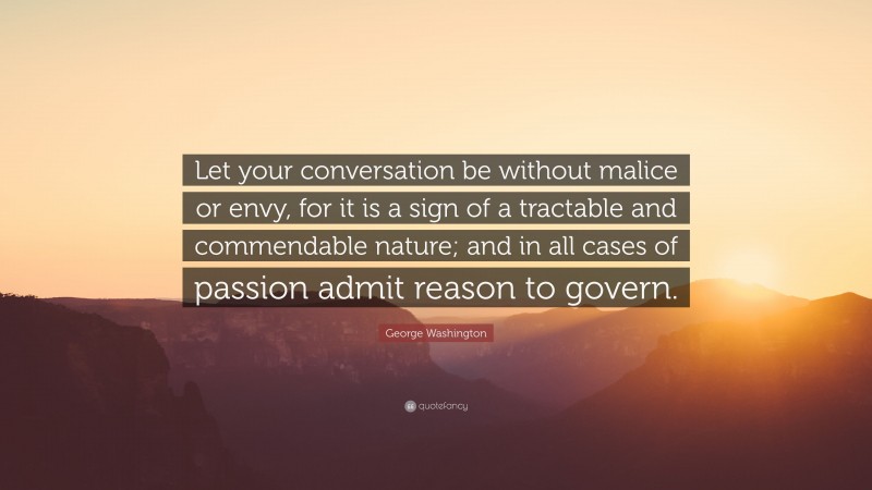George Washington Quote: “Let your conversation be without malice or envy, for it is a sign of a tractable and commendable nature; and in all cases of passion admit reason to govern.”