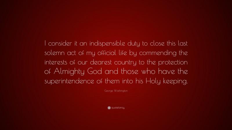George Washington Quote: “I consider it an indispensible duty to close this last solemn act of my official life by commending the interests of our dearest country to the protection of Almighty God and those who have the superintendence of them into his Holy keeping.”