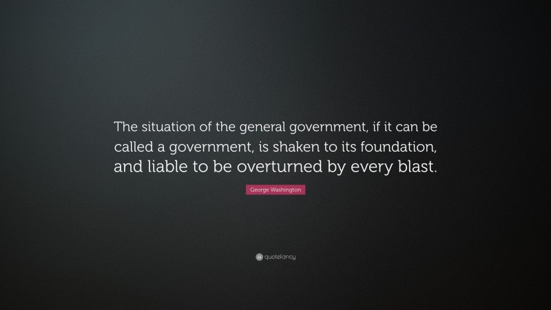George Washington Quote: “The situation of the general government, if it can be called a government, is shaken to its foundation, and liable to be overturned by every blast.”