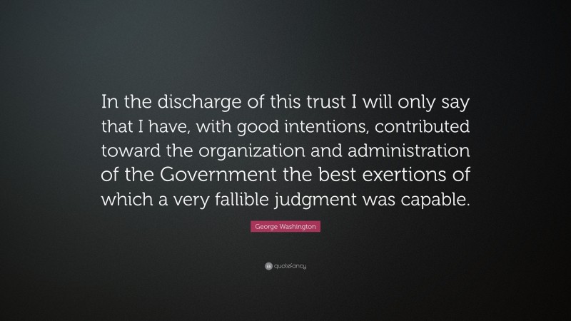George Washington Quote: “In the discharge of this trust I will only say that I have, with good intentions, contributed toward the organization and administration of the Government the best exertions of which a very fallible judgment was capable.”