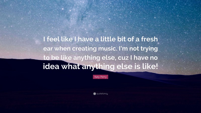 Katy Perry Quote: “I feel like I have a little bit of a fresh ear when creating music. I’m not trying to be like anything else, cuz I have no idea what anything else is like!”