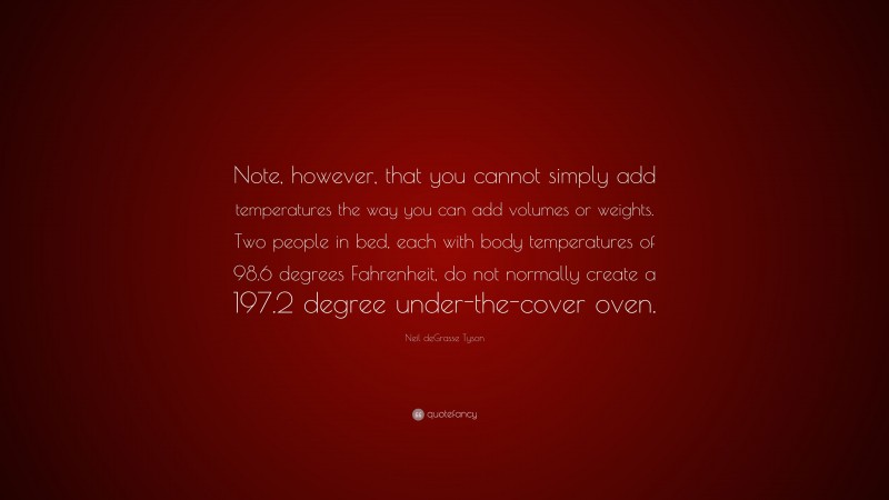 Neil deGrasse Tyson Quote: “Note, however, that you cannot simply add temperatures the way you can add volumes or weights. Two people in bed, each with body temperatures of 98.6 degrees Fahrenheit, do not normally create a 197.2 degree under-the-cover oven.”