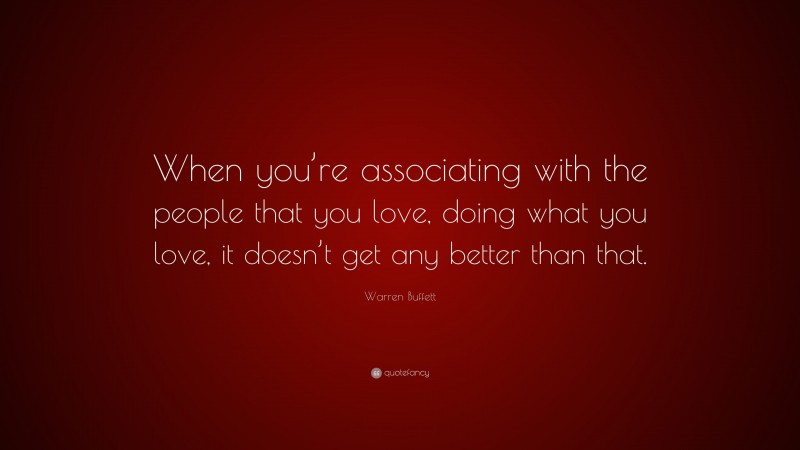 Warren Buffett Quote: “When you’re associating with the people that you love, doing what you love, it doesn’t get any better than that.”