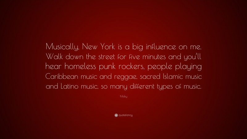 Moby Quote: “Musically, New York is a big influence on me. Walk down the street for five minutes and you’ll hear homeless punk rockers, people playing Caribbean music and reggae, sacred Islamic music and Latino music, so many different types of music.”