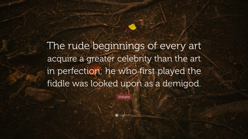 Voltaire Quote: “The rude beginnings of every art acquire a greater celebrity than the art in perfection; he who first played the fiddle was looked upon as a demigod.”