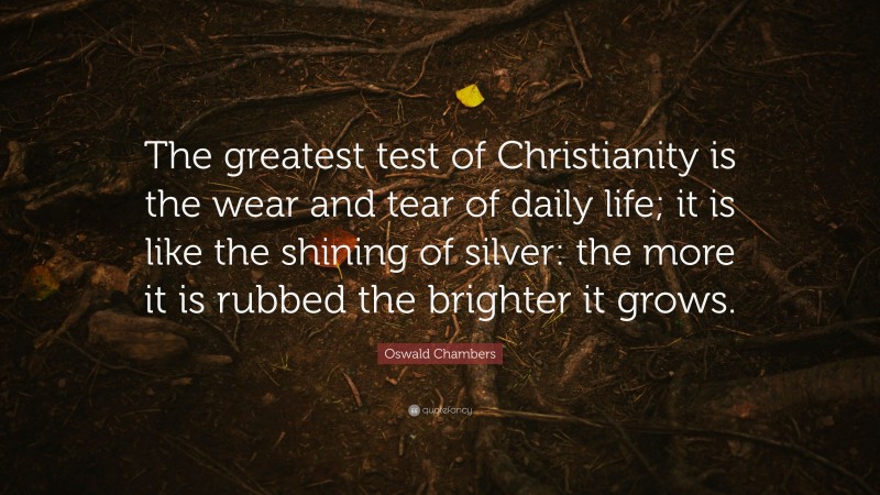Oswald Chambers Quote: “The greatest test of Christianity is the wear and tear of daily life; it is like the shining of silver: the more it is rubbed the brighter it grows.”