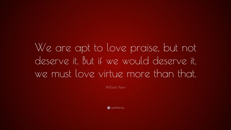 William Penn Quote: “We are apt to love praise, but not deserve it. But if we would deserve it, we must love virtue more than that.”