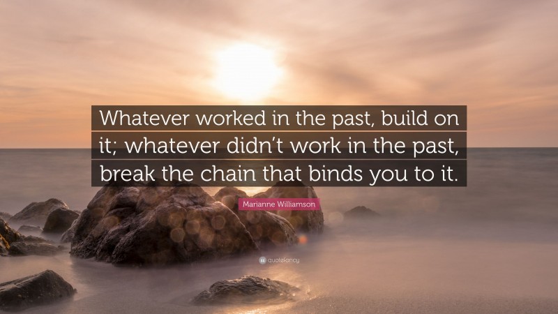 Marianne Williamson Quote: “Whatever worked in the past, build on it; whatever didn’t work in the past, break the chain that binds you to it.”