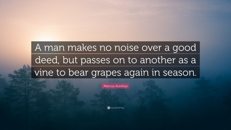 Marcus Aurelius Quote: “A man makes no noise over a good deed, but passes on to another as a vine to bear grapes again in season.”