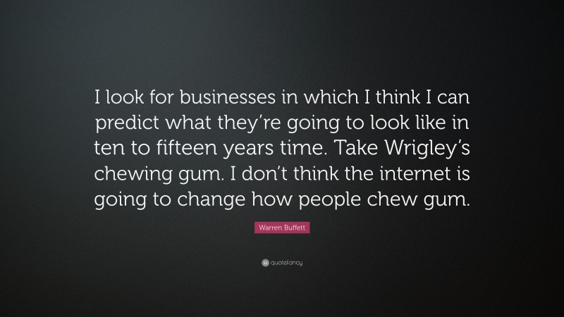 Warren Buffett Quote: “I look for businesses in which I think I can predict what they’re going to look like in ten to fifteen years time. Take Wrigley’s chewing gum. I don’t think the internet is going to change how people chew gum.”