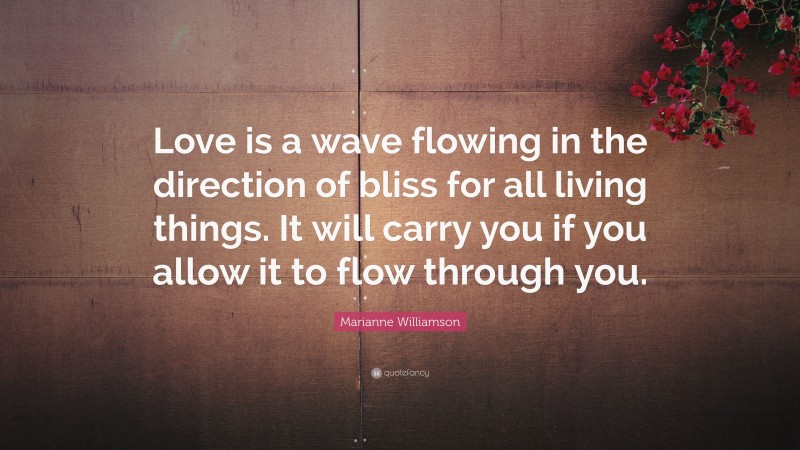 Marianne Williamson Quote: “Love is a wave flowing in the direction of bliss for all living things. It will carry you if you allow it to flow through you.”