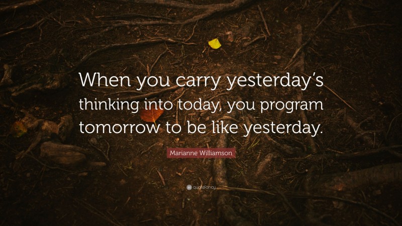 Marianne Williamson Quote: “When you carry yesterday’s thinking into today, you program tomorrow to be like yesterday.”