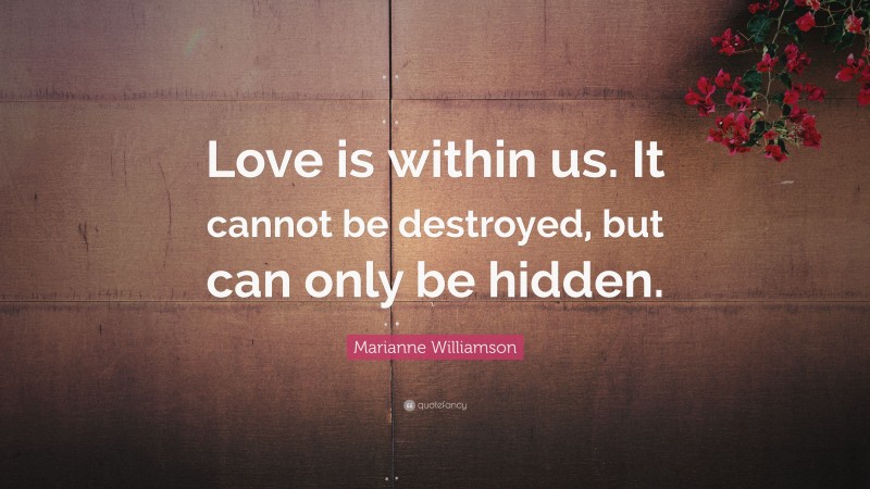 Marianne Williamson Quote: “Love is within us. It cannot be destroyed, but can only be hidden.”