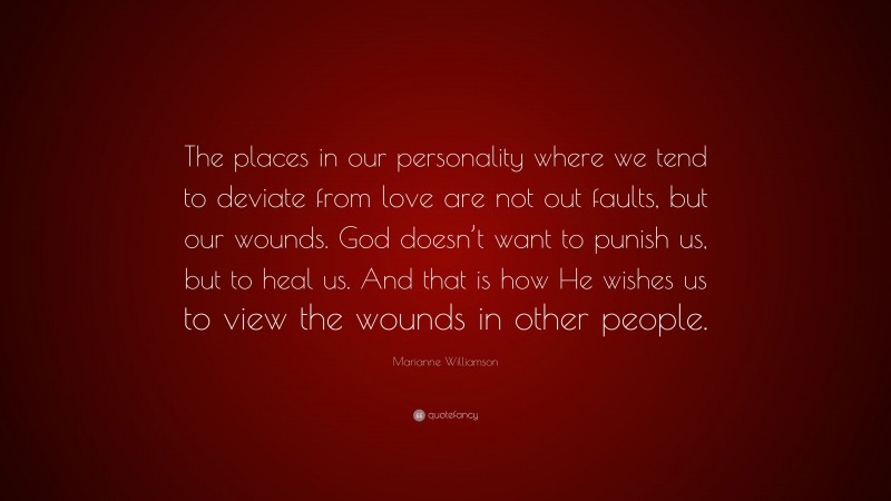 Marianne Williamson Quote: “The places in our personality where we tend to deviate from love are not out faults, but our wounds. God doesn’t want to punish us, but to heal us. And that is how He wishes us to view the wounds in other people.”