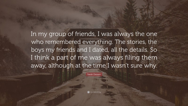 Sarah Dessen Quote: “In my group of friends, I was always the one who remembered everything. The stories, the boys my friends and I dated, all the details. So I think a part of me was always filing them away, although at the time I wasn’t sure why.”