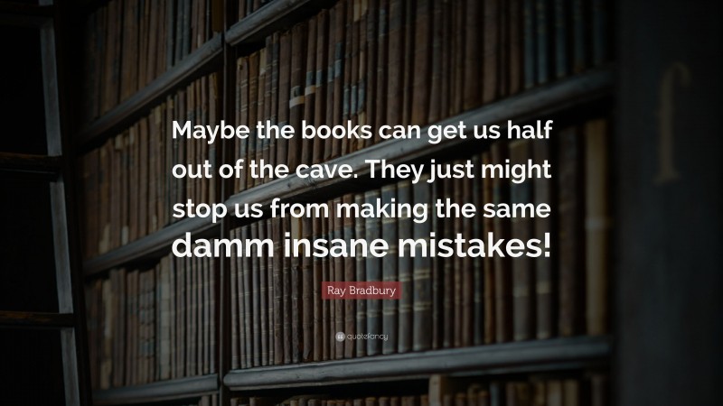 Ray Bradbury Quote: “Maybe the books can get us half out of the cave. They just might stop us from making the same damm insane mistakes!”