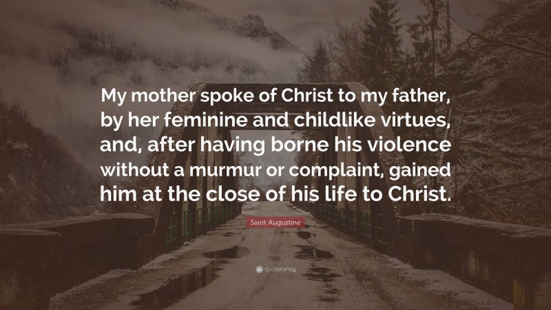 Saint Augustine Quote: “My mother spoke of Christ to my father, by her feminine and childlike virtues, and, after having borne his violence without a murmur or complaint, gained him at the close of his life to Christ.”