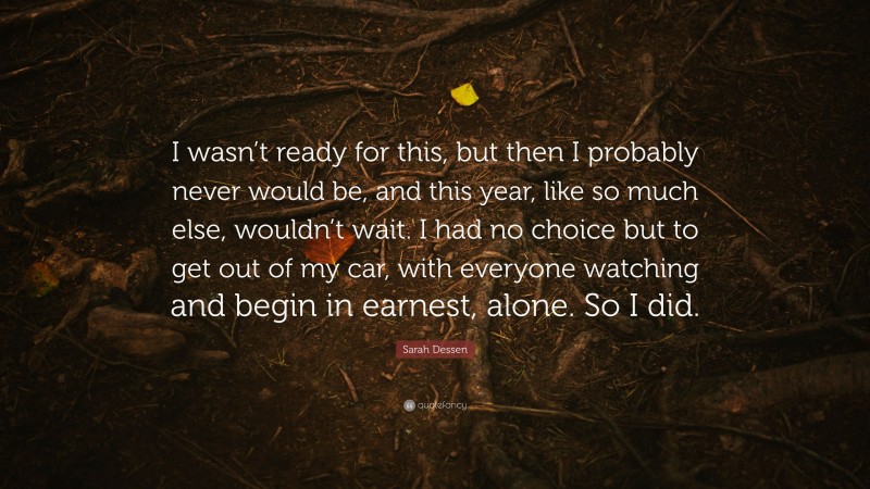 Sarah Dessen Quote: “I wasn’t ready for this, but then I probably never would be, and this year, like so much else, wouldn’t wait. I had no choice but to get out of my car, with everyone watching and begin in earnest, alone. So I did.”