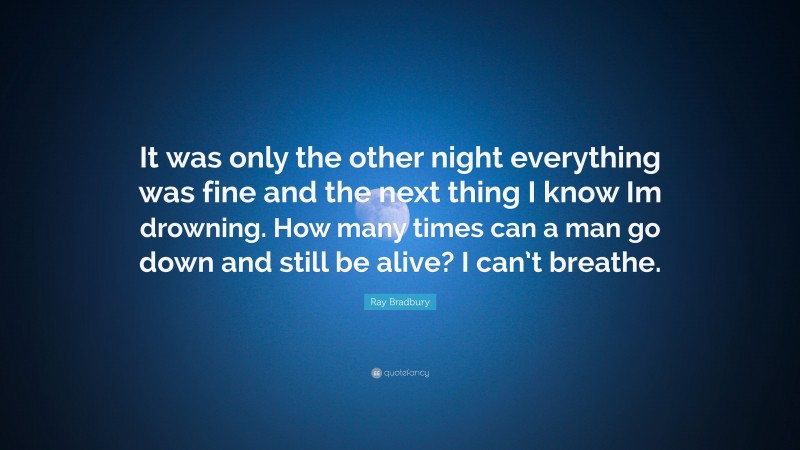 Ray Bradbury Quote: “It was only the other night everything was fine and the next thing I know Im drowning. How many times can a man go down and still be alive? I can’t breathe.”