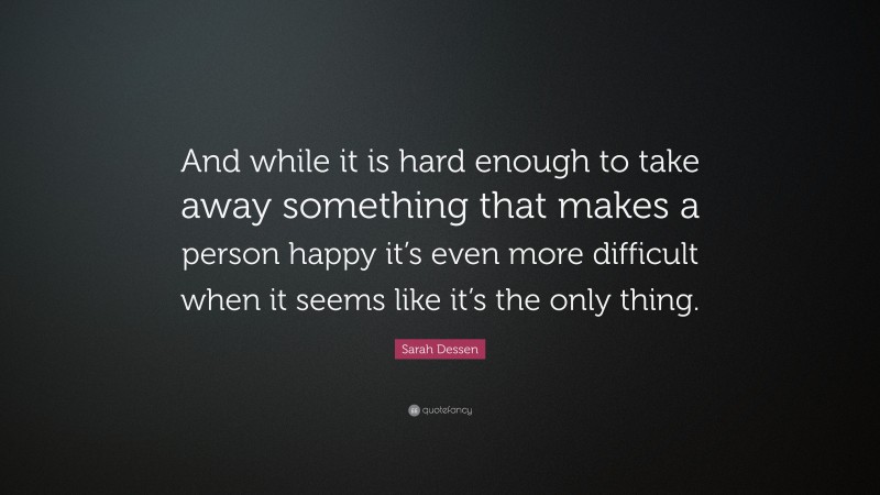 Sarah Dessen Quote: “And while it is hard enough to take away something that makes a person happy it’s even more difficult when it seems like it’s the only thing.”