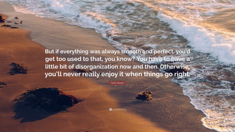 Sarah Dessen Quote: “But if everything was always smooth and perfect, you’d get too used to that, you know? You have to have a little bit of disorganization now and then. Otherwise, you’ll never really enjoy it when things go right.”