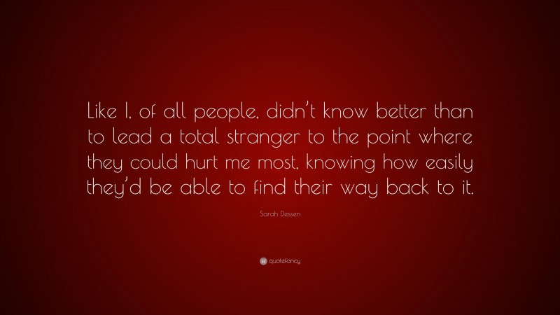 Sarah Dessen Quote: “Like I, of all people, didn’t know better than to lead a total stranger to the point where they could hurt me most, knowing how easily they’d be able to find their way back to it.”