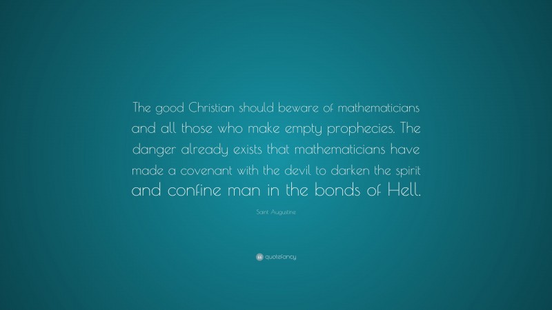 Saint Augustine Quote: “The good Christian should beware of mathematicians and all those who make empty prophecies. The danger already exists that mathematicians have made a covenant with the devil to darken the spirit and confine man in the bonds of Hell.”