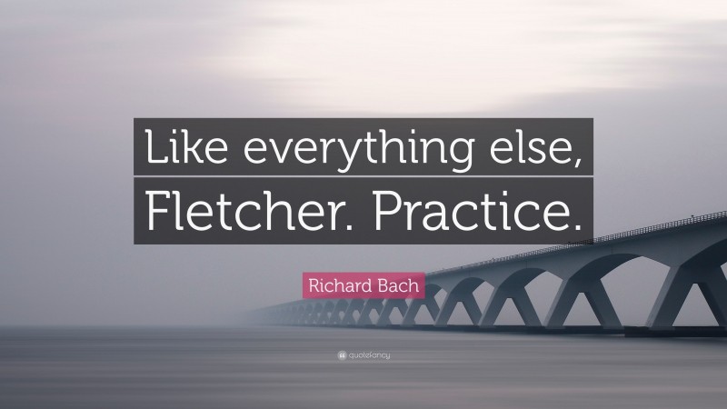 Richard Bach Quote: “Like everything else, Fletcher. Practice.”