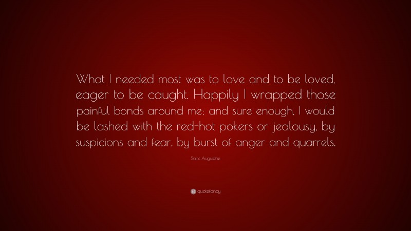 Saint Augustine Quote: “What I needed most was to love and to be loved, eager to be caught. Happily I wrapped those painful bonds around me; and sure enough, I would be lashed with the red-hot pokers or jealousy, by suspicions and fear, by burst of anger and quarrels.”