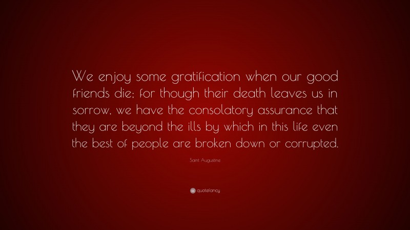 Saint Augustine Quote: “We enjoy some gratification when our good friends die; for though their death leaves us in sorrow, we have the consolatory assurance that they are beyond the ills by which in this life even the best of people are broken down or corrupted.”