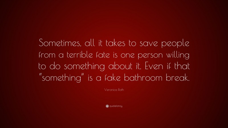 Veronica Roth Quote: “Sometimes, all it takes to save people from a terrible fate is one person willing to do something about it. Even if that “something” is a fake bathroom break.”
