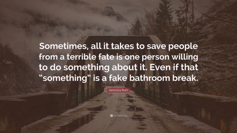 Veronica Roth Quote: “Sometimes, all it takes to save people from a terrible fate is one person willing to do something about it. Even if that “something” is a fake bathroom break.”