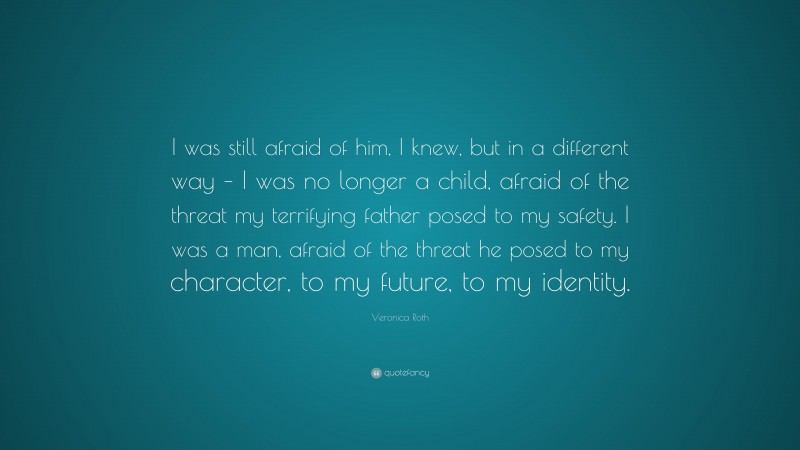 Veronica Roth Quote: “I was still afraid of him, I knew, but in a different way – I was no longer a child, afraid of the threat my terrifying father posed to my safety. I was a man, afraid of the threat he posed to my character, to my future, to my identity.”