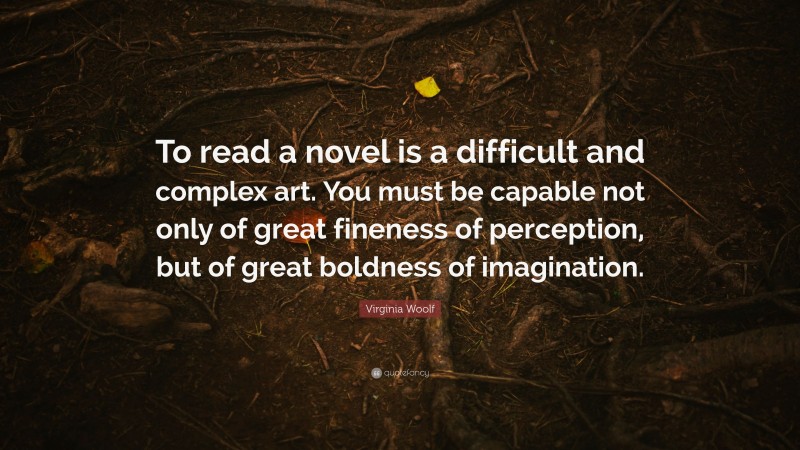 Virginia Woolf Quote: “To read a novel is a difficult and complex art. You must be capable not only of great fineness of perception, but of great boldness of imagination.”