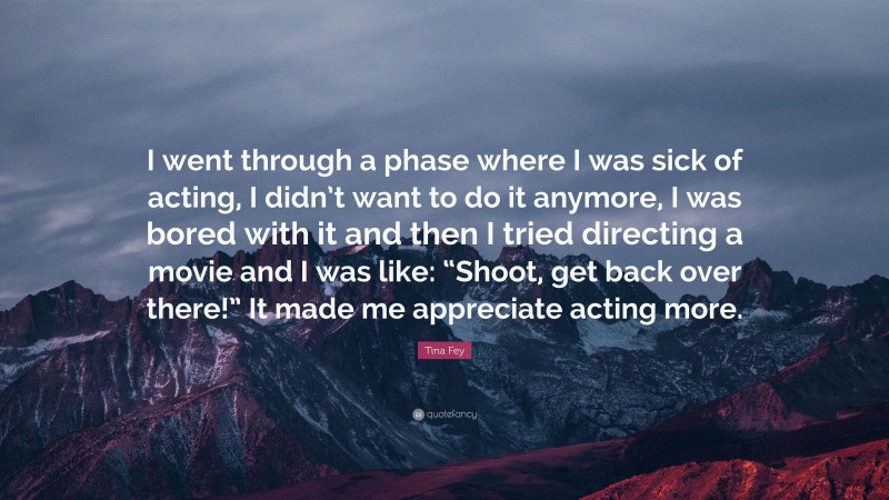 Tina Fey Quote: “I went through a phase where I was sick of acting, I didn’t want to do it anymore, I was bored with it and then I tried directing a movie and I was like: “Shoot, get back over there!” It made me appreciate acting more.”