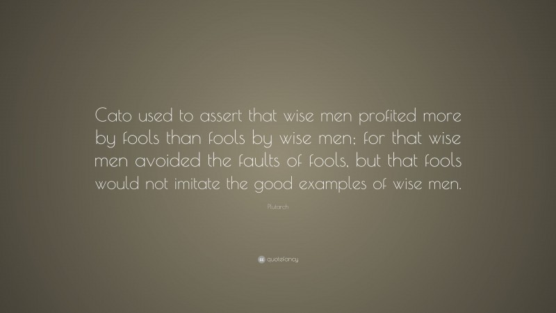 Plutarch Quote: “Cato used to assert that wise men profited more by fools than fools by wise men; for that wise men avoided the faults of fools, but that fools would not imitate the good examples of wise men.”