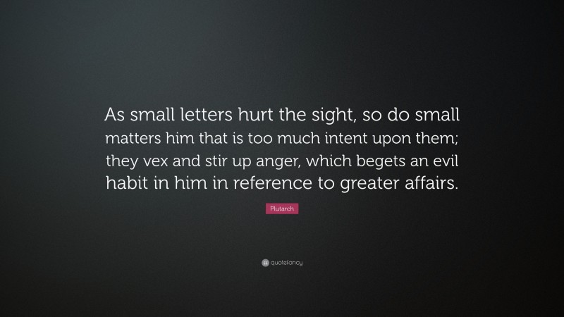 Plutarch Quote: “As small letters hurt the sight, so do small matters him that is too much intent upon them; they vex and stir up anger, which begets an evil habit in him in reference to greater affairs.”