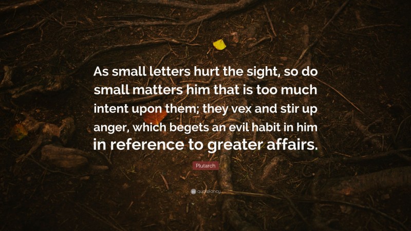 Plutarch Quote: “As small letters hurt the sight, so do small matters him that is too much intent upon them; they vex and stir up anger, which begets an evil habit in him in reference to greater affairs.”