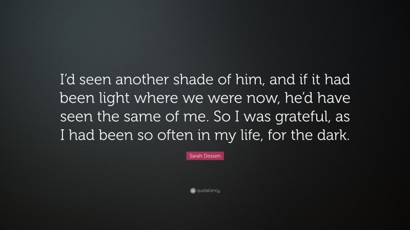 Sarah Dessen Quote: “I’d seen another shade of him, and if it had been light where we were now, he’d have seen the same of me. So I was grateful, as I had been so often in my life, for the dark.”