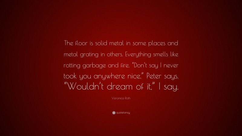 Veronica Roth Quote: “The floor is solid metal in some places and metal grating in others. Everything smells like rotting garbage and fire. “Don’t say I never took you anywhere nice,” Peter says. “Wouldn’t dream of it,” I say.”