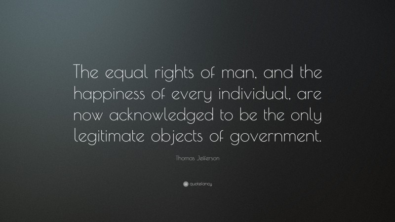 Thomas Jefferson Quote: “The equal rights of man, and the happiness of every individual, are now acknowledged to be the only legitimate objects of government.”