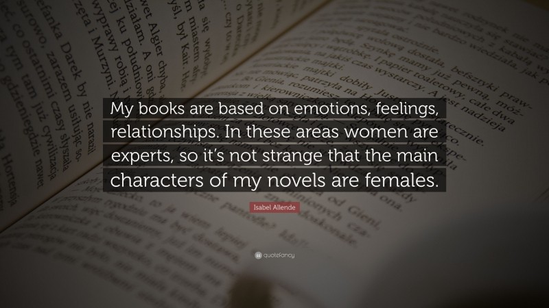 Isabel Allende Quote: “My books are based on emotions, feelings, relationships. In these areas women are experts, so it’s not strange that the main characters of my novels are females.”
