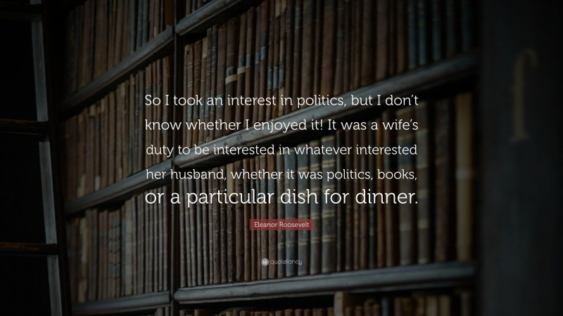 Eleanor Roosevelt Quote: “So I took an interest in politics, but I don’t know whether I enjoyed it! It was a wife’s duty to be interested in whatever interested her husband, whether it was politics, books, or a particular dish for dinner.”