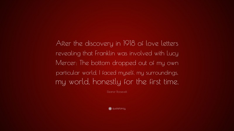 Eleanor Roosevelt Quote: “After the discovery in 1918 of love letters revealing that Franklin was involved with Lucy Mercer: The bottom dropped out of my own particular world, I faced myself, my surroundings, my world, honestly for the first time.”