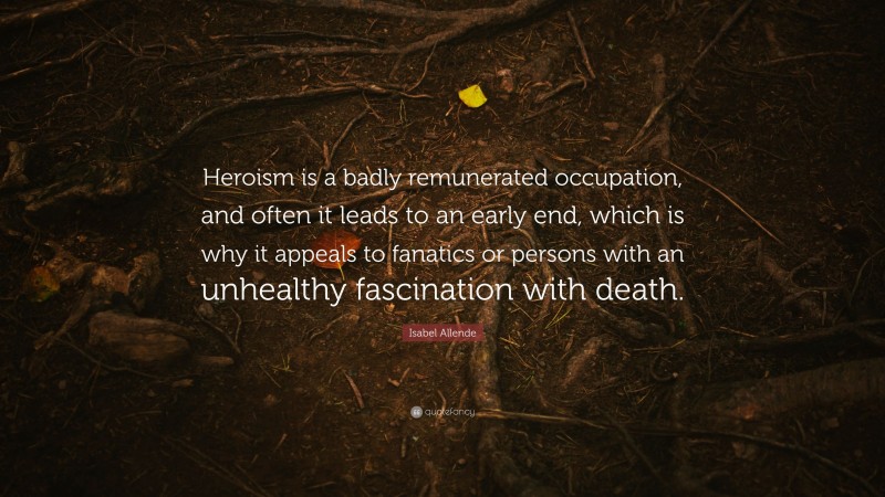 Isabel Allende Quote: “Heroism is a badly remunerated occupation, and often it leads to an early end, which is why it appeals to fanatics or persons with an unhealthy fascination with death.”