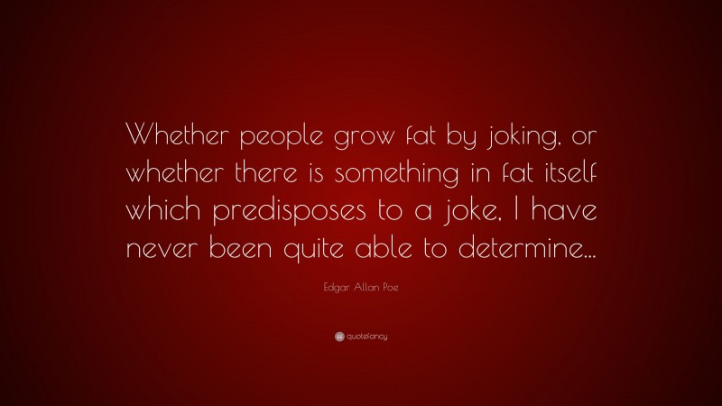 Edgar Allan Poe Quote: “Whether people grow fat by joking, or whether there is something in fat itself which predisposes to a joke, I have never been quite able to determine...”