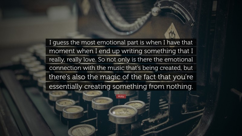 Moby Quote: “I guess the most emotional part is when I have that moment when I end up writing something that I really, really love. So not only is there the emotional connection with the music that’s being created, but there’s also the magic of the fact that you’re essentially creating something from nothing.”