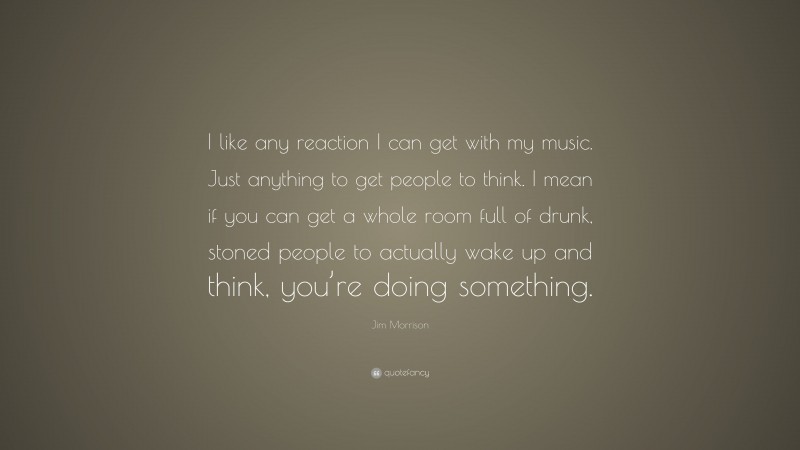 Jim Morrison Quote: “I like any reaction I can get with my music. Just anything to get people to think. I mean if you can get a whole room full of drunk, stoned people to actually wake up and think, you’re doing something.”
