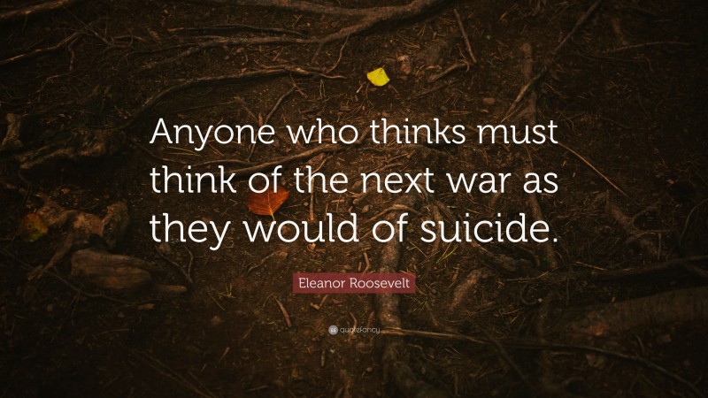 Eleanor Roosevelt Quote: “Anyone who thinks must think of the next war as they would of suicide.”
