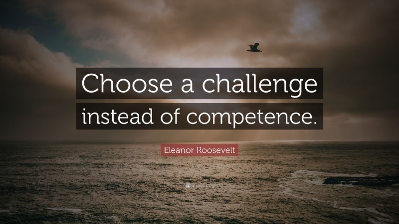 Eleanor Roosevelt Quote: “Choose a challenge instead of competence.”